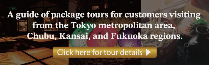 A guide of package tours for customers visiting from the
								Tokyo metropolitan area and the Chubu, Kansai, and Fukuoka regions.